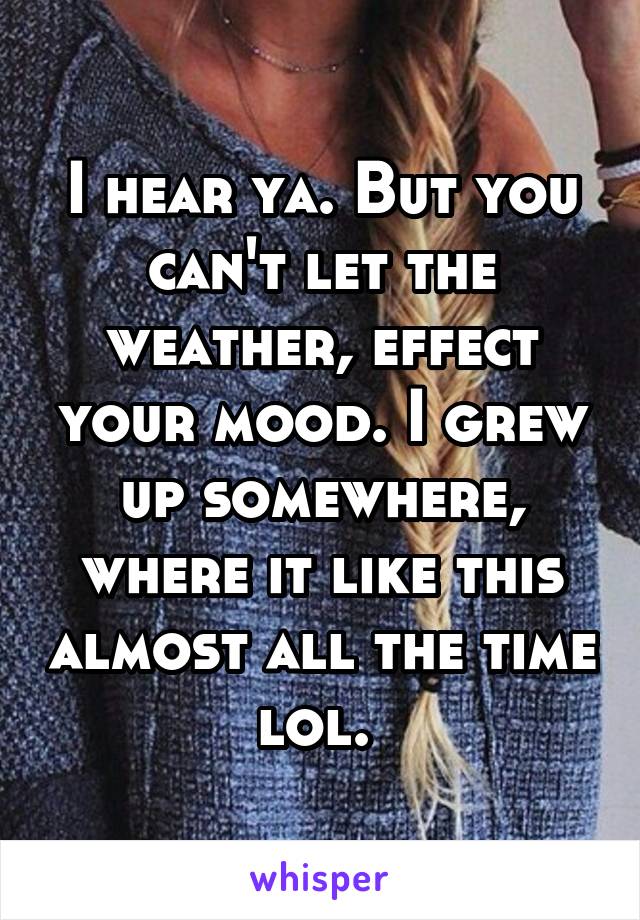 I hear ya. But you can't let the weather, effect your mood. I grew up somewhere, where it like this almost all the time lol. 