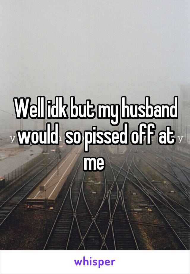 Well idk but my husband would  so pissed off at me 