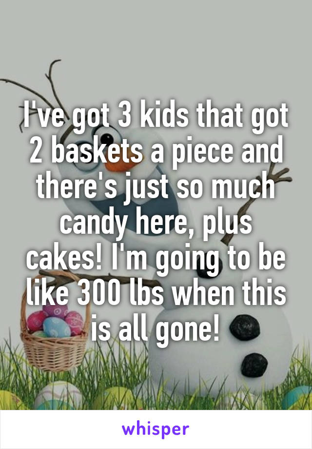 I've got 3 kids that got 2 baskets a piece and there's just so much candy here, plus cakes! I'm going to be like 300 lbs when this is all gone!