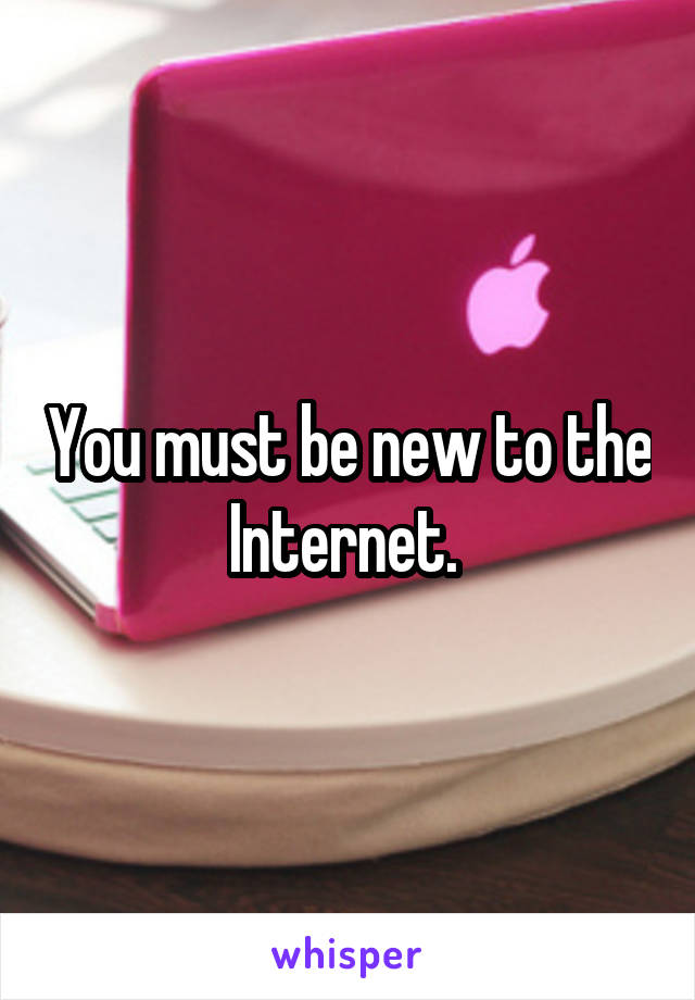 You must be new to the Internet. 