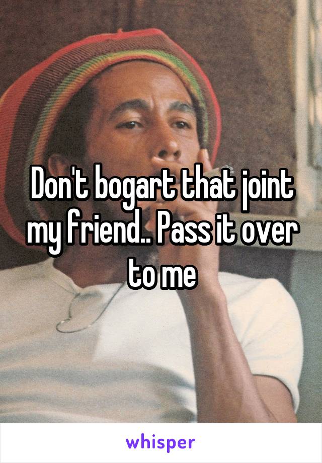 Don't bogart that joint my friend.. Pass it over to me