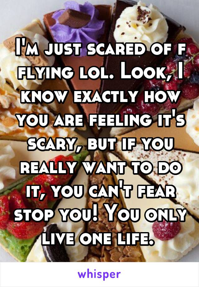 I'm just scared of f flying lol. Look, I know exactly how you are feeling it's scary, but if you really want to do it, you can't fear stop you! You only live one life. 