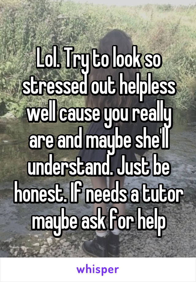 Lol. Try to look so stressed out helpless well cause you really are and maybe she'll understand. Just be honest. If needs a tutor maybe ask for help