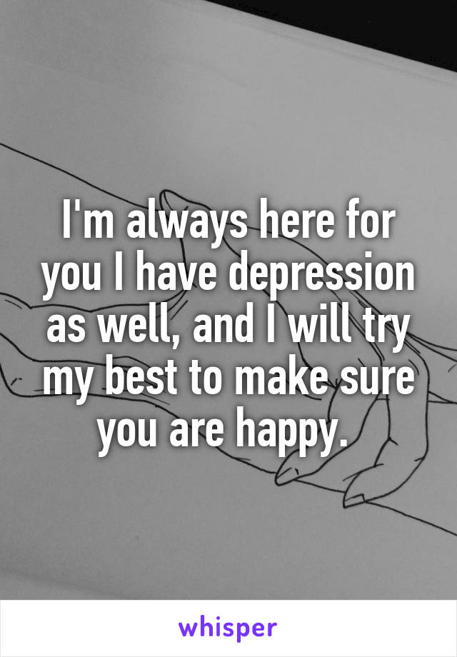 I'm always here for you I have depression as well, and I will try my best to make sure you are happy. 
