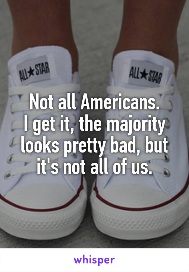 Not all Americans.
I get it, the majority looks pretty bad, but it's not all of us.