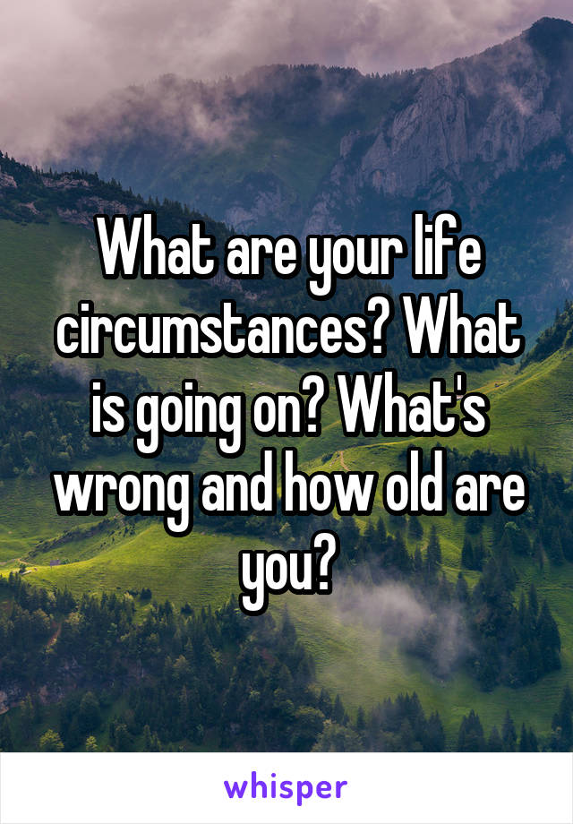 What are your life circumstances? What is going on? What's wrong and how old are you?