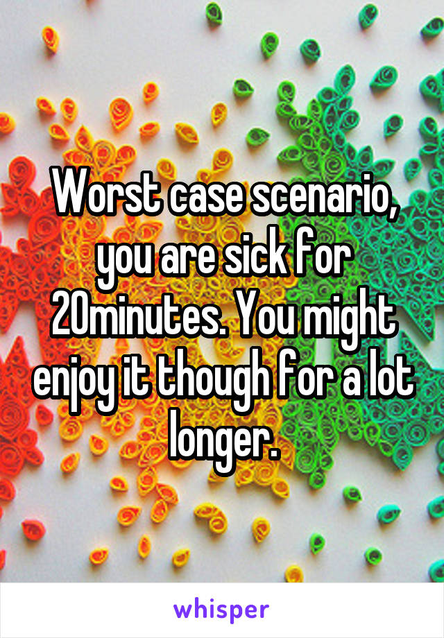 Worst case scenario, you are sick for 20minutes. You might enjoy it though for a lot longer.