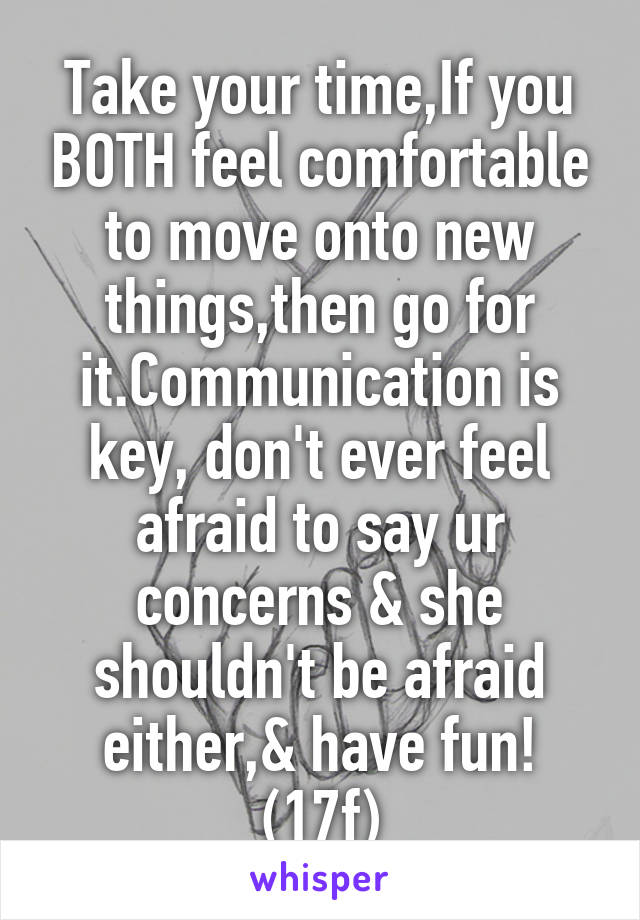 Take your time,If you BOTH feel comfortable to move onto new things,then go for it.Communication is key, don't ever feel afraid to say ur concerns & she shouldn't be afraid either,& have fun! (17f)