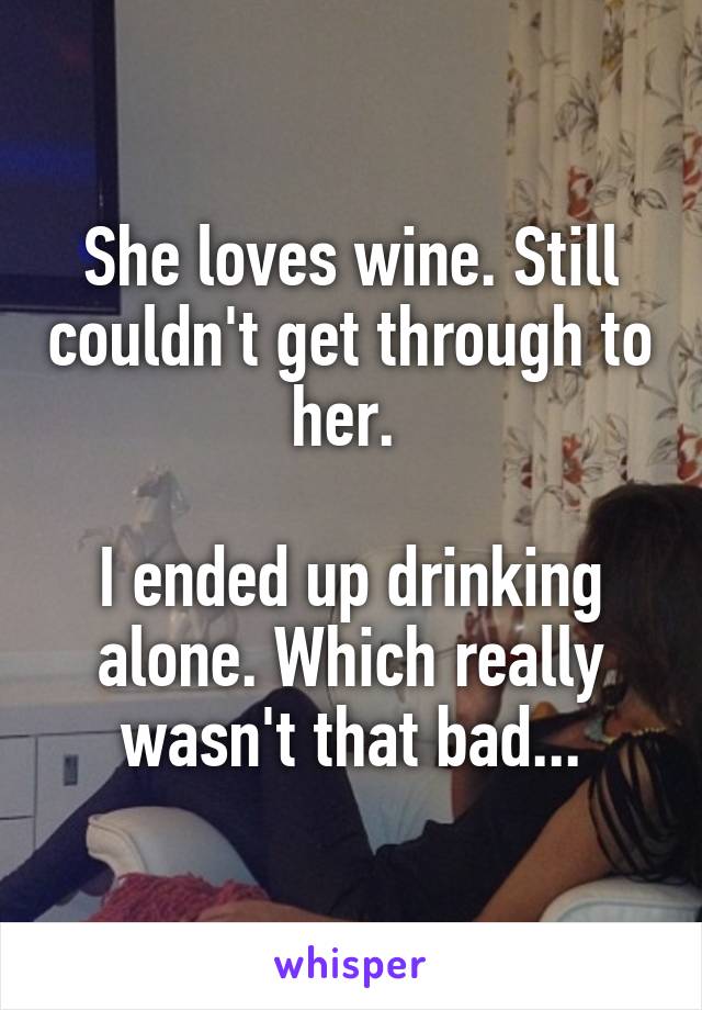 She loves wine. Still couldn't get through to her. 

I ended up drinking alone. Which really wasn't that bad...