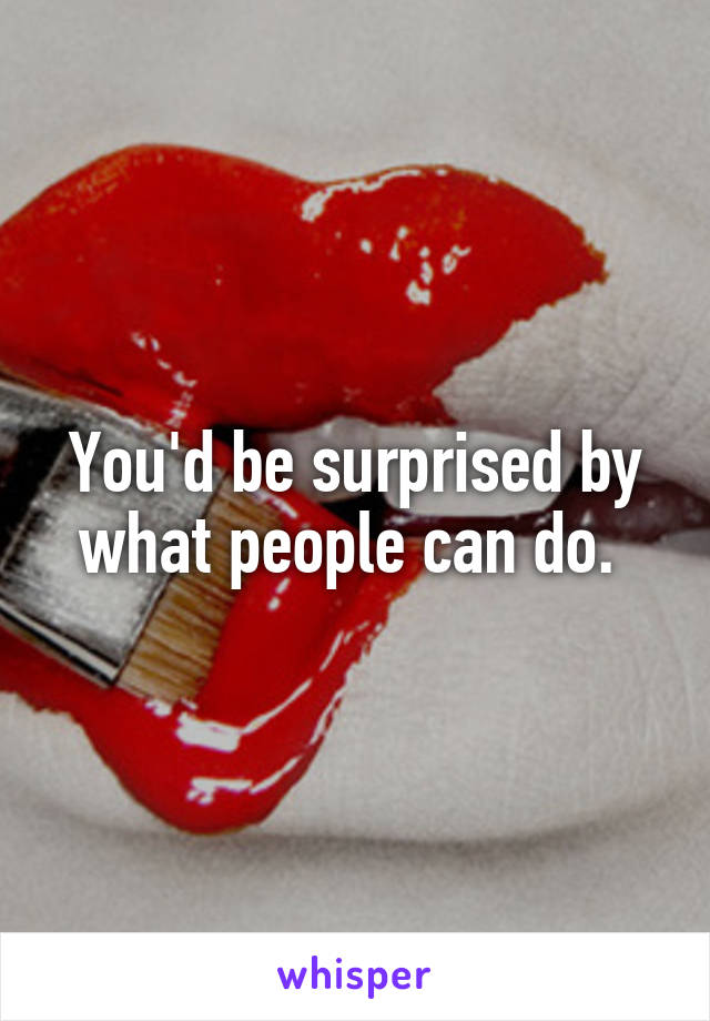 You'd be surprised by what people can do. 