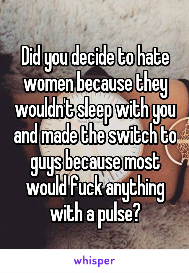 Did you decide to hate women because they wouldn't sleep with you and made the switch to guys because most would fuck anything with a pulse?