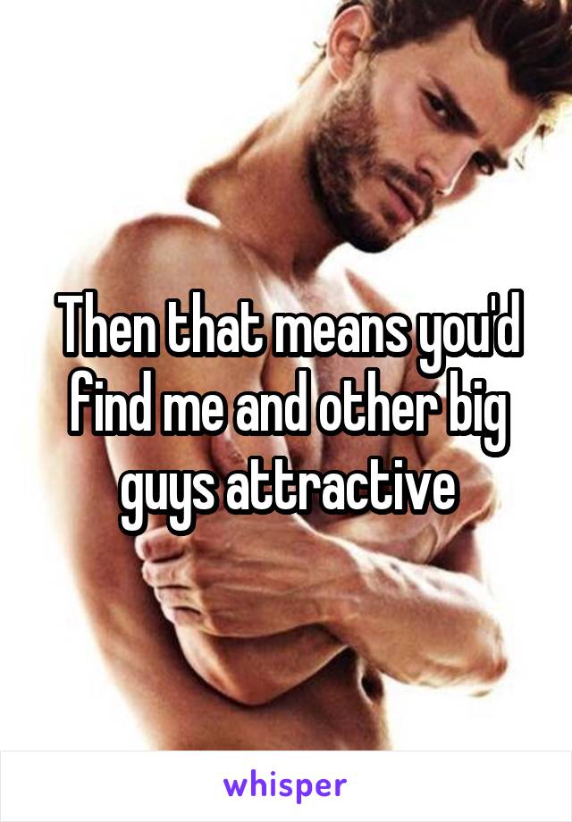 Then that means you'd find me and other big guys attractive