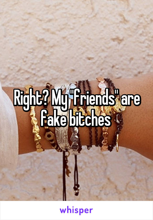 Right? My "friends" are fake bitches 