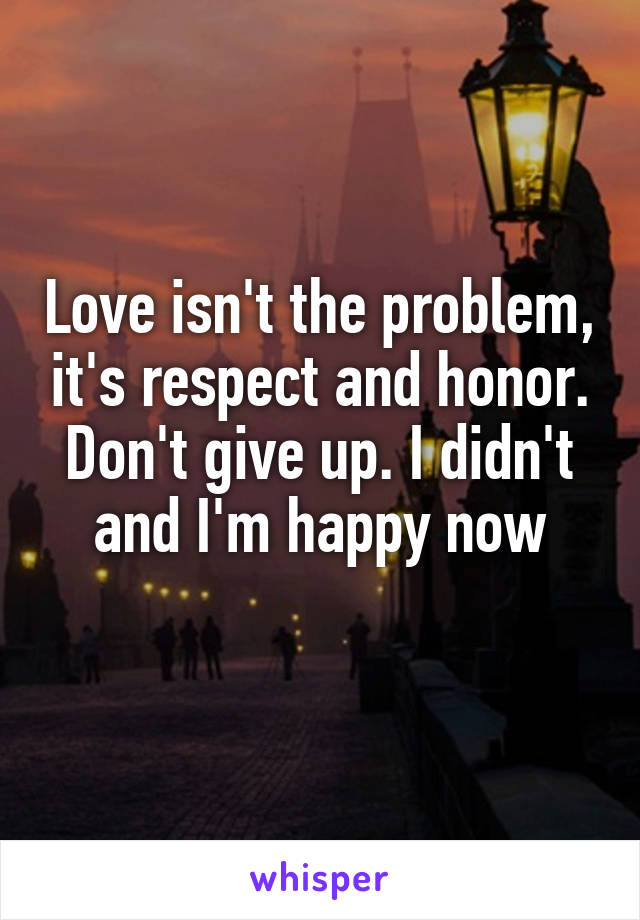 Love isn't the problem, it's respect and honor. Don't give up. I didn't and I'm happy now
