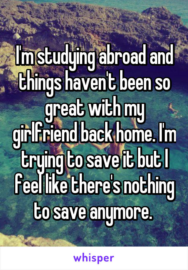 I'm studying abroad and things haven't been so great with my girlfriend back home. I'm trying to save it but I feel like there's nothing to save anymore. 