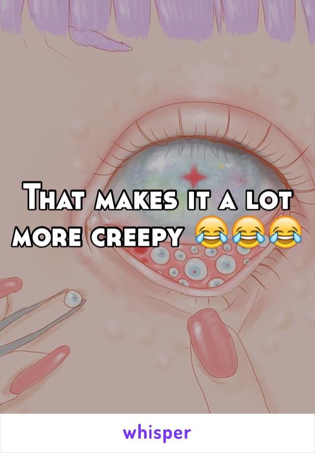 That makes it a lot more creepy 😂😂😂