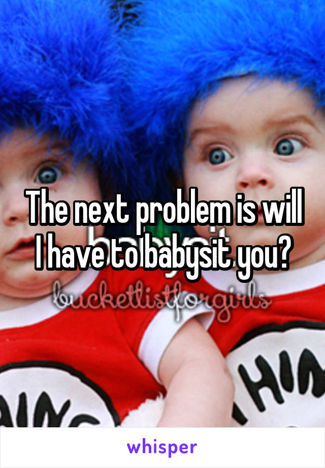 The next problem is will I have to babysit you?