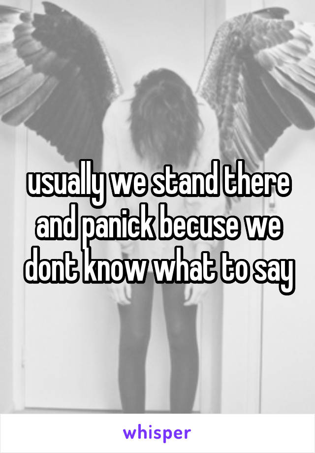 usually we stand there and panick becuse we dont know what to say