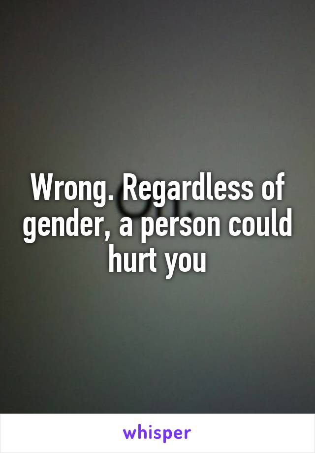 Wrong. Regardless of gender, a person could hurt you