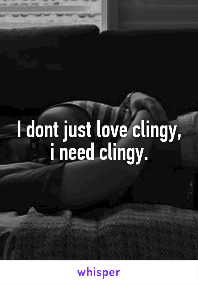 I dont just love clingy, i need clingy.