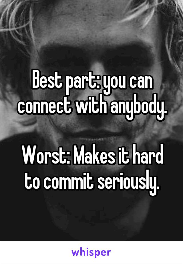 Best part: you can connect with anybody.

Worst: Makes it hard to commit seriously.