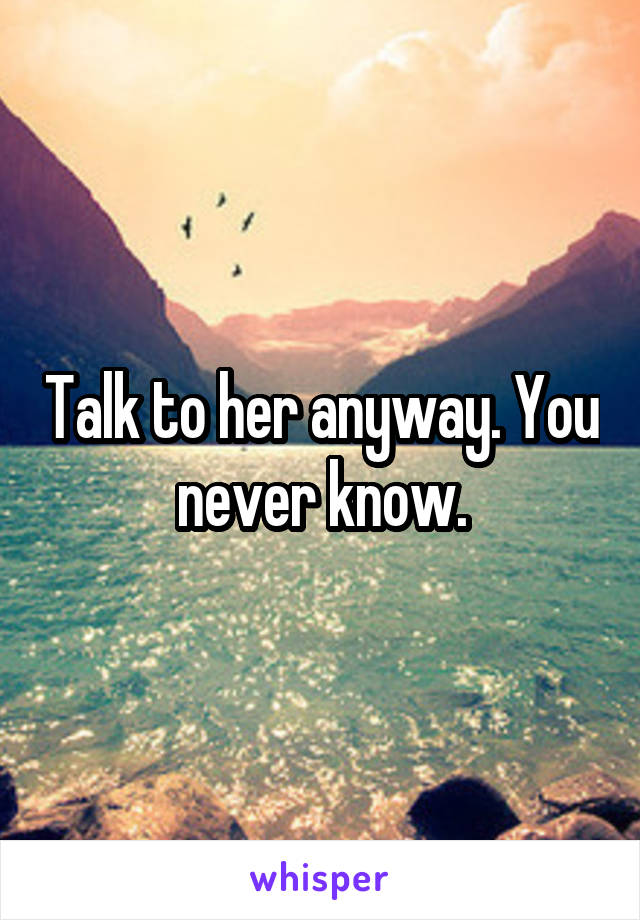 Talk to her anyway. You never know.