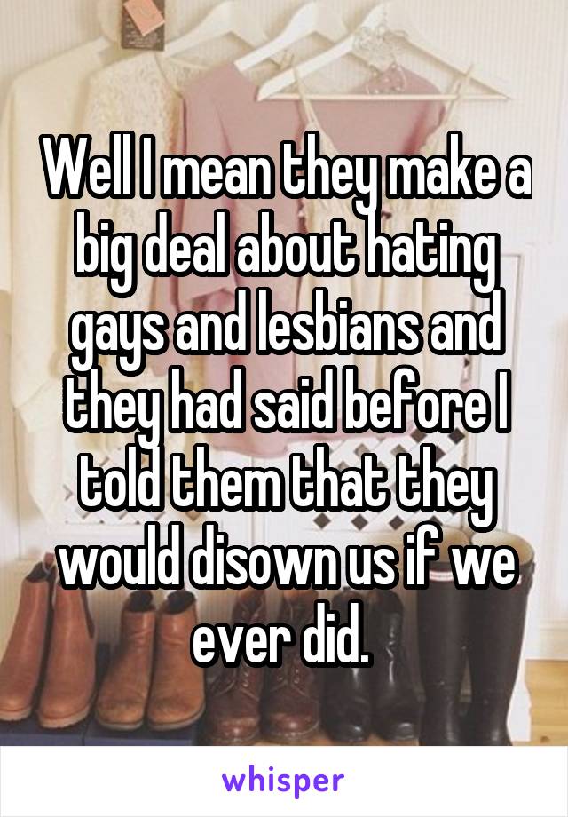 Well I mean they make a big deal about hating gays and lesbians and they had said before I told them that they would disown us if we ever did. 