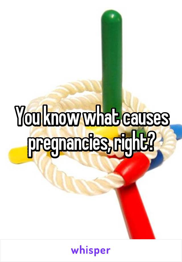 You know what causes pregnancies, right?