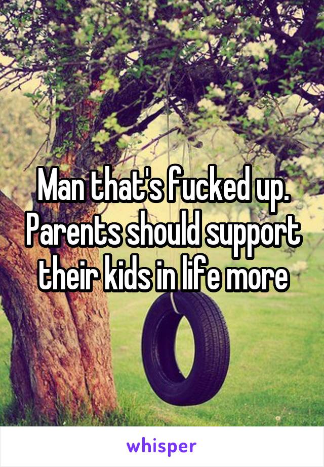 Man that's fucked up. Parents should support their kids in life more