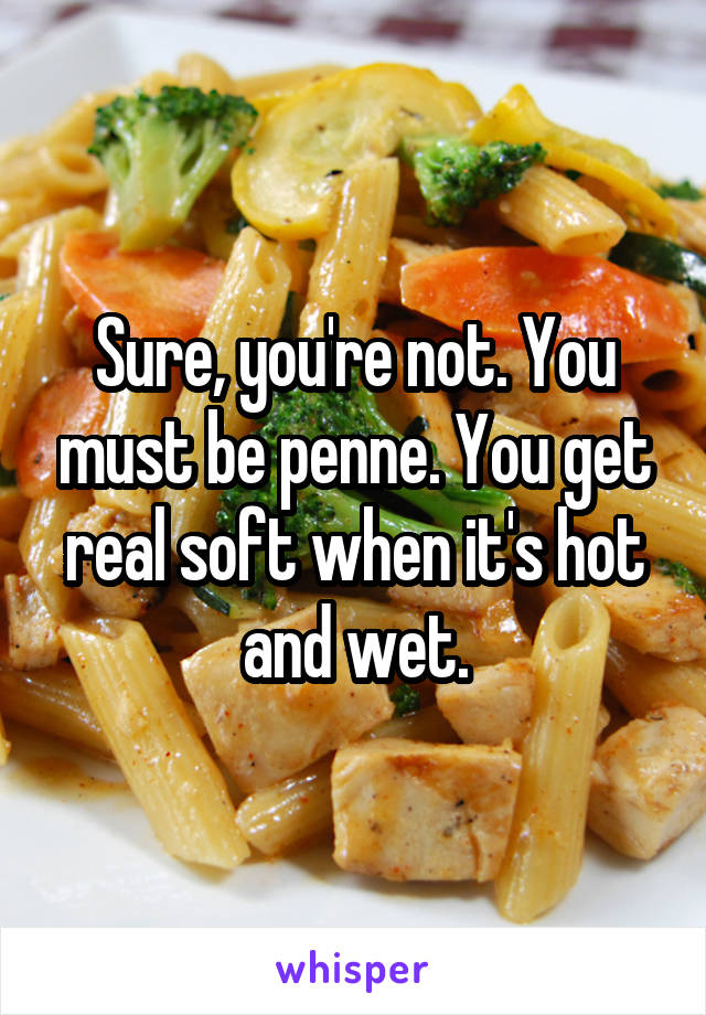 Sure, you're not. You must be penne. You get real soft when it's hot and wet.