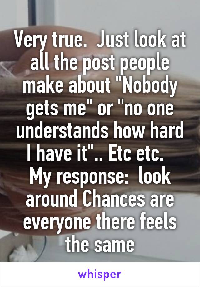 Very true.  Just look at all the post people make about "Nobody gets me" or "no one understands how hard I have it".. Etc etc.  
My response:  look around Chances are everyone there feels the same