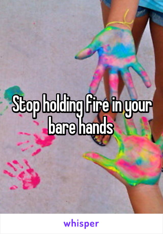 Stop holding fire in your bare hands 