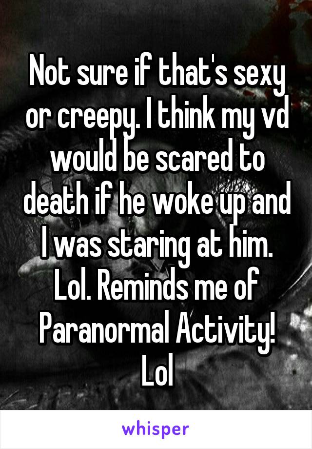 Not sure if that's sexy or creepy. I think my vd would be scared to death if he woke up and I was staring at him. Lol. Reminds me of Paranormal Activity! Lol