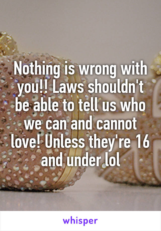 Nothing is wrong with you!! Laws shouldn't be able to tell us who we can and cannot love! Unless they're 16 and under lol