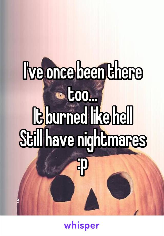 I've once been there too...
It burned like hell
Still have nightmares :p