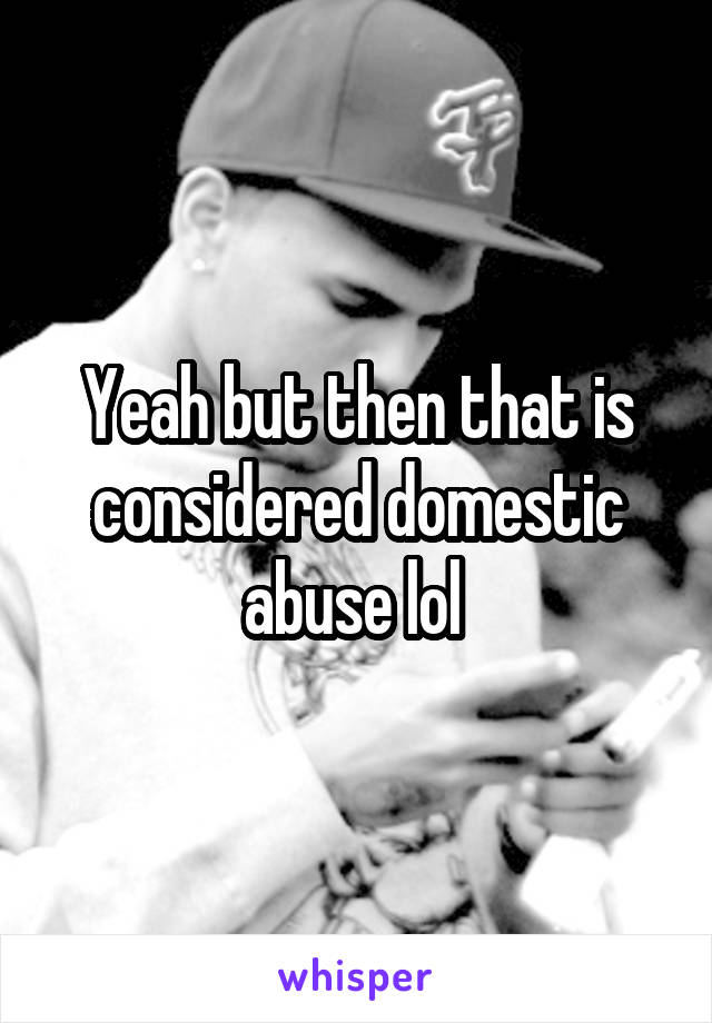 Yeah but then that is considered domestic abuse lol 