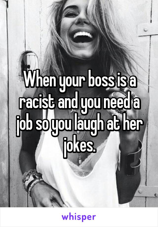 When your boss is a racist and you need a job so you laugh at her jokes.