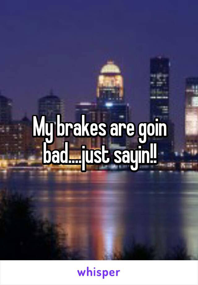 My brakes are goin bad....just sayin!!