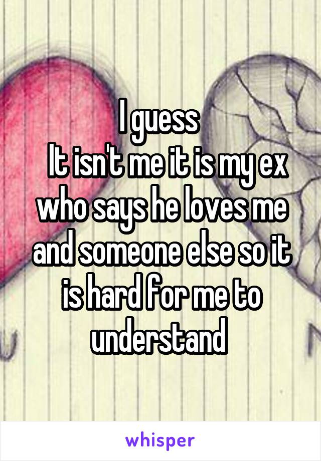 I guess 
  It isn't me it is my ex who says he loves me and someone else so it is hard for me to understand 