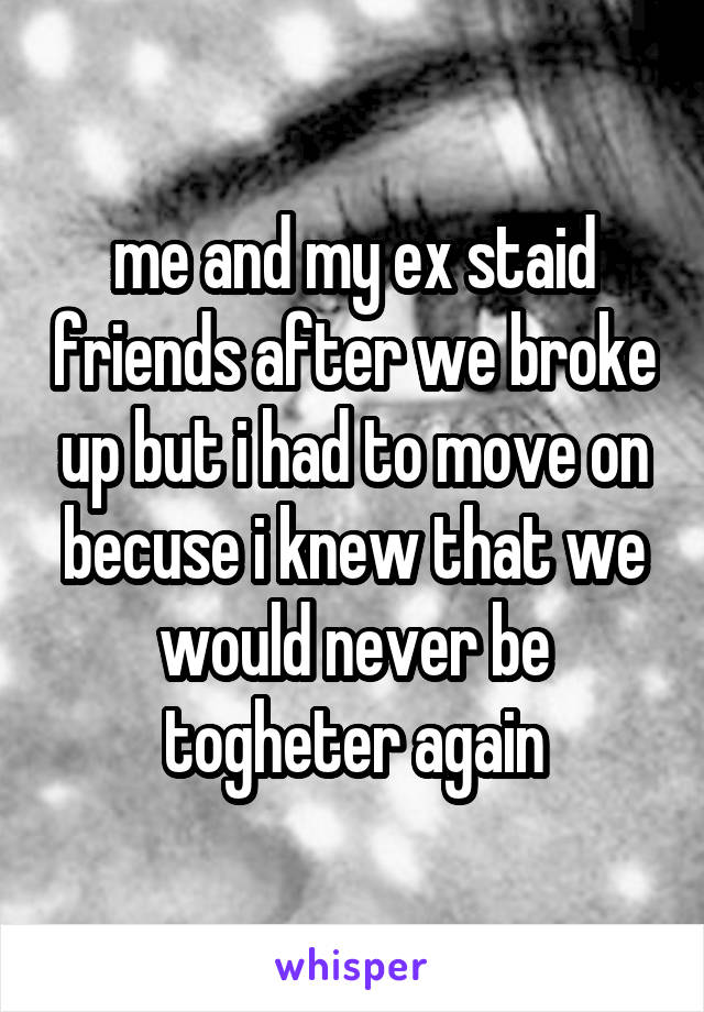 me and my ex staid friends after we broke up but i had to move on becuse i knew that we would never be togheter again
