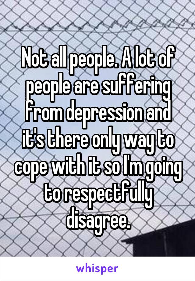Not all people. A lot of people are suffering from depression and it's there only way to cope with it so I'm going to respectfully disagree.