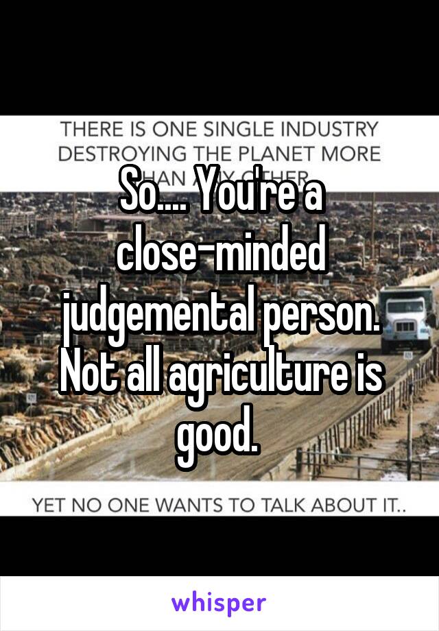 So.... You're a close-minded judgemental person. Not all agriculture is good. 