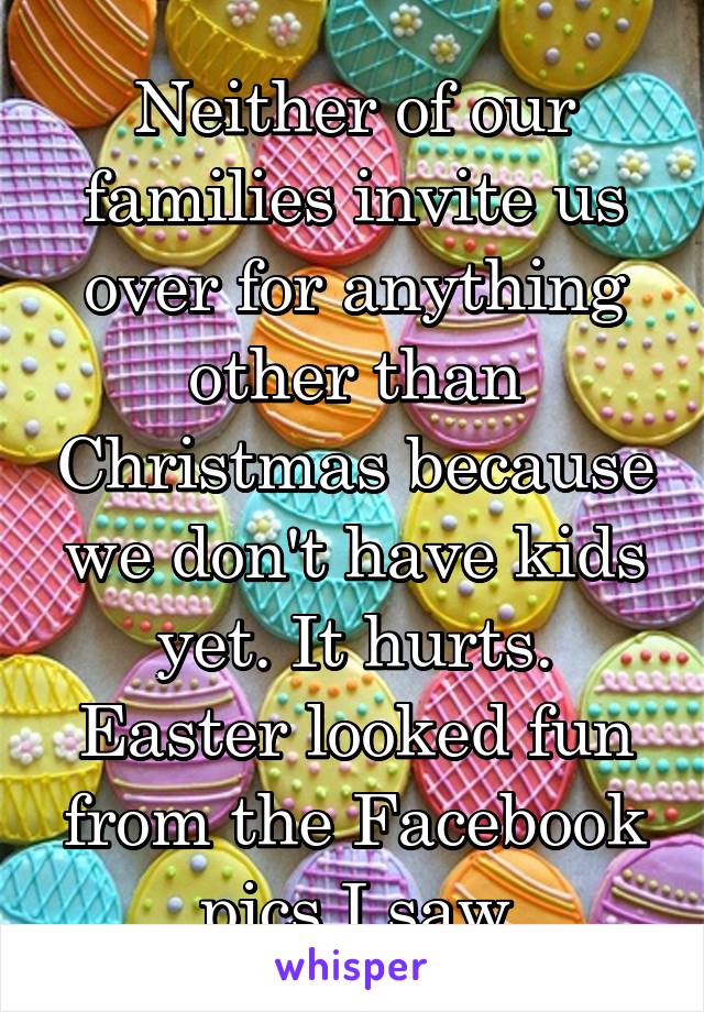 Neither of our families invite us over for anything other than Christmas because we don't have kids yet. It hurts. Easter looked fun from the Facebook pics I saw