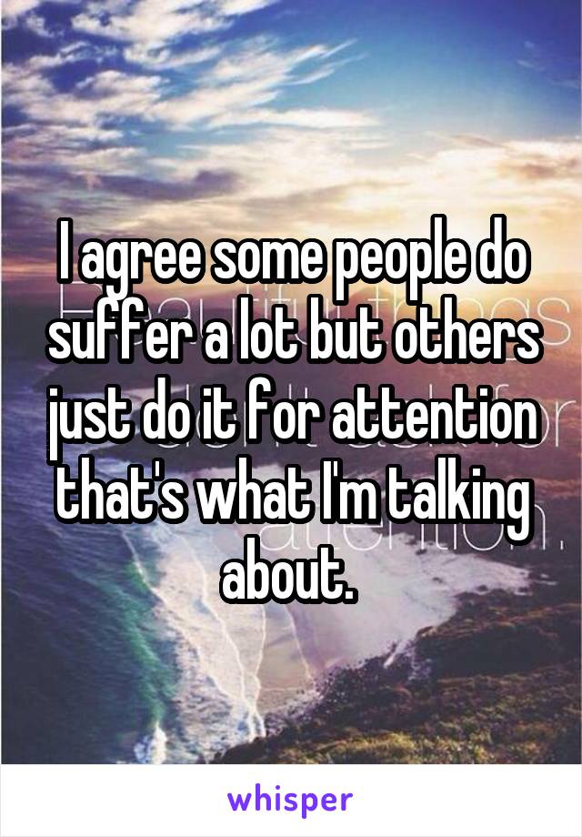 I agree some people do suffer a lot but others just do it for attention that's what I'm talking about. 