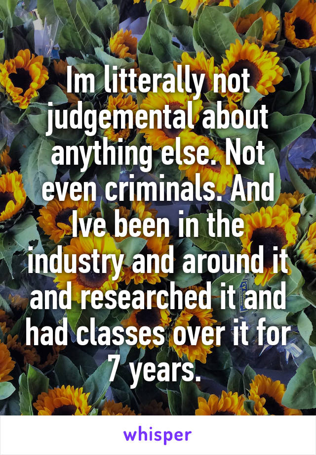 Im litterally not judgemental about anything else. Not even criminals. And Ive been in the industry and around it and researched it and had classes over it for 7 years. 