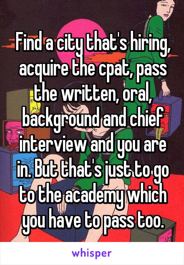 Find a city that's hiring, acquire the cpat, pass the written, oral, background and chief interview and you are in. But that's just to go to the academy which you have to pass too.