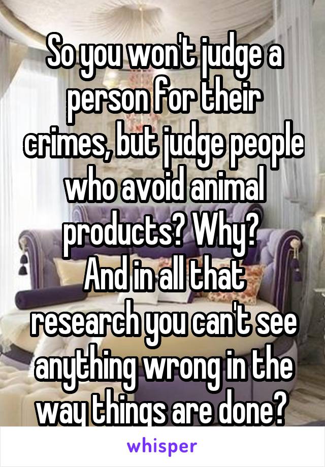 So you won't judge a person for their crimes, but judge people who avoid animal products? Why? 
And in all that research you can't see anything wrong in the way things are done? 