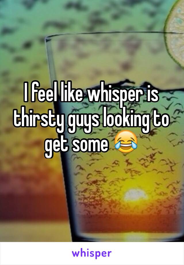 I feel like whisper is thirsty guys looking to get some 😂