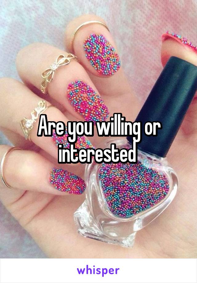 Are you willing or interested 