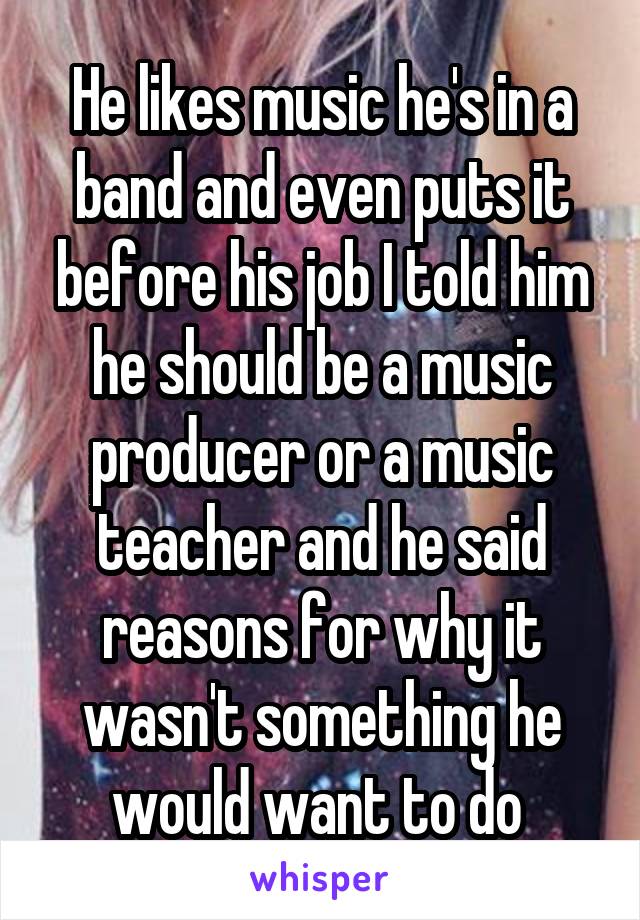 He likes music he's in a band and even puts it before his job I told him he should be a music producer or a music teacher and he said reasons for why it wasn't something he would want to do 